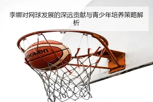李娜对网球发展的深远贡献与青少年培养策略解析